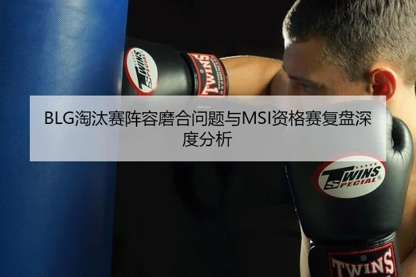 BLG淘汰赛阵容磨合问题与MSI资格赛复盘深度分析
